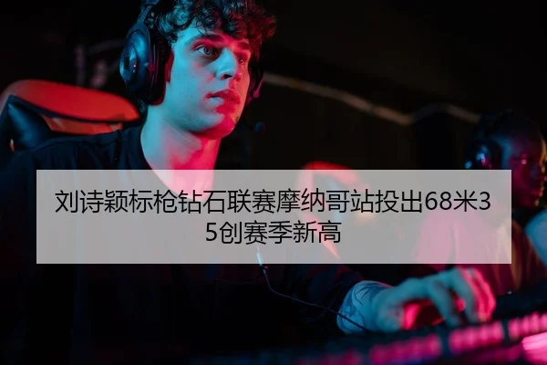 刘诗颖标枪钻石联赛摩纳哥站投出68米35创赛季新高